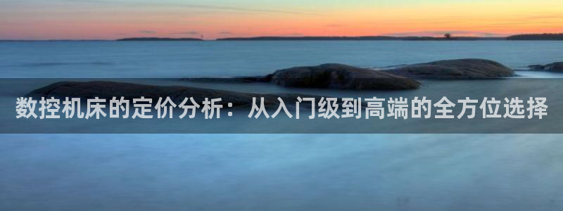 天辰说娱乐：数控机床的定价分析：从入门级到高端的全方位选择