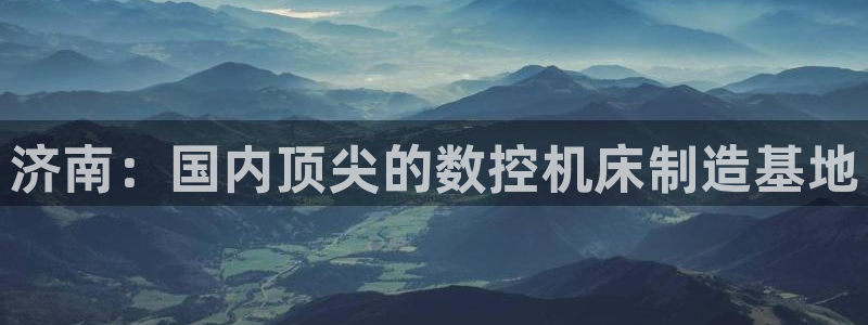 天辰娱乐链接：济南：国内顶尖的数控机床制造基地