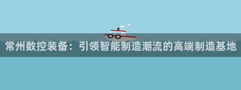 天辰娱乐怎么样:常州数控装备:引领智能制造潮流的高端制造基地